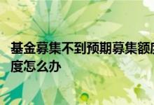 基金募集不到预期募集额度怎么办 基金募集不到预期募集额度怎么办