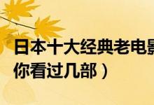 日本十大经典老电影（日本电影经典老片推荐你看过几部）