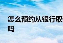 怎么预约从银行取新钱 到银行取新钱要预约吗