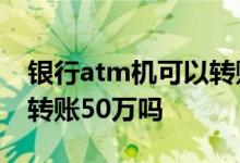 银行atm机可以转账50万吗 银行atm机可以转账50万吗