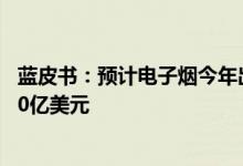蓝皮书：预计电子烟今年出口1867亿元全球市场规模达1080亿美元