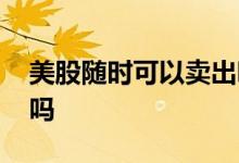 美股随时可以卖出吗 美股可以随时买随时卖吗