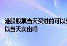 港股股票当天买进的可以当天卖出吗 港股通股票当天买入可以当天卖出吗