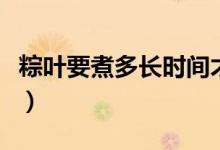 粽叶要煮多长时间才能用（粽叶要煮多久才好）