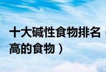 十大碱性食物排名（强碱性食物有哪些碱成分高的食物）