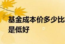 基金成本价多少比较合理 基金成本价高好还是低好