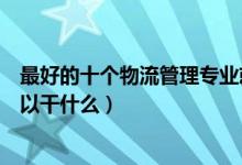 最好的十个物流管理专业就业方向（物流管理专业毕业后可以干什么）