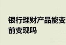 银行理财产品能变现吗 银行理财产品可以提前变现吗
