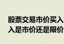 股票交易市价买入好还是限价买入好 股票买入是市价还是限价