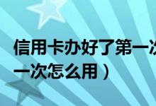信用卡办好了第一次怎么用（信用卡办好了第一次怎么用）