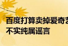 百度打算卖掉爱奇艺股份？爱奇艺回应：消息不实纯属谣言