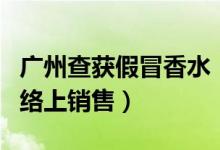 广州查获假冒香水（日造上千瓶假香水多在网络上销售）
