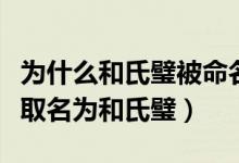 为什么和氏璧被命名为和氏璧（和氏璧为什么取名为和氏璧）