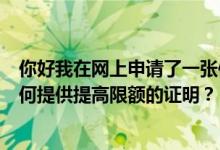 你好我在网上申请了一张信用卡我名下有两家店和一辆车如何提供提高限额的证明？