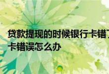 贷款提现的时候银行卡错了怎么办 贷款提现的时候说我银行卡错误怎么办