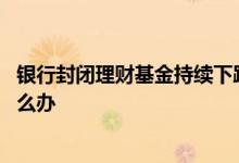银行封闭理财基金持续下跌怎么办 封闭期的基金天天下跌怎么办