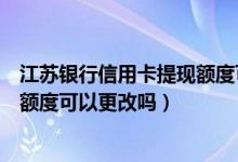 江苏银行信用卡提现额度可以更改吗（江苏银行信用卡提现额度可以更改吗）