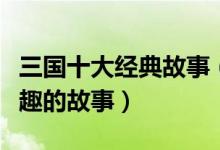 三国十大经典故事（三国时期经典故事三国有趣的故事）