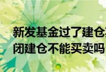 新发基金过了建仓期多久才能买 新发基金封闭建仓不能买卖吗