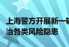 上海警方开展新一轮集中打击整治行动排查整治各类风险隐患