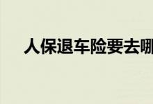 人保退车险要去哪里 人保退车险哪里办