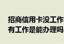 招商信用卡没工作办得下来吗 招商信用卡没有工作是能办理吗
