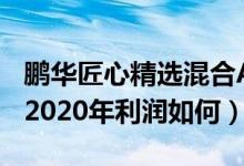 鹏华匠心精选混合A一年来涨了多少（该基金2020年利润如何）