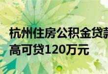 杭州住房公积金贷款政策调整无房职工家庭最高可贷120万元