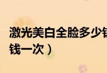 激光美白全脸多少钱（激光脸部美白皮肤多少钱一次）