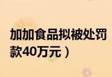 加加食品拟被处罚（存在多项信披违规处以罚款40万元）