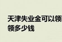 天津失业金可以领取几个月 天津失业金可以领多少钱