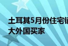 土耳其5月份住宅销售增长108%俄罗斯是最大外国买家