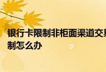 银行卡限制非柜面渠道交易怎么办 请问银行卡非柜面交易限制怎么办