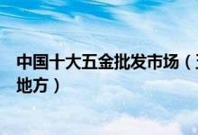 中国十大五金批发市场（五金批发市场最大最齐全的在什么地方）