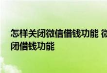 怎样关闭微信借钱功能 微信借钱功能怎么关闭 微信怎么关闭借钱功能
