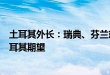 土耳其外长：瑞典、芬兰就加入北约提交的文件远未达到土耳其期望