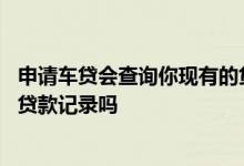 申请车贷会查询你现有的贷款记录 申请车贷会查询你现有的贷款记录吗