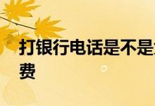 打银行电话是不是免费 打银行电话是不是免费