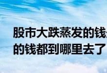 股市大跌蒸发的钱最后到哪里去了 股市蒸发的钱都到哪里去了