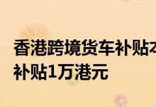 香港跨境货车补贴本月下旬开始发放每位车主补贴1万港元