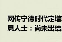 网传宁德时代定增获超1500亿元资金报价消息人士：尚未出结果