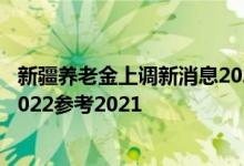 新疆养老金上调新消息2022何时公布 新疆养老金上调方案2022参考2021 