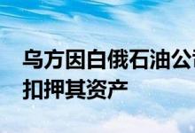 乌方因白俄石油公司“直接资助俄军事行动”扣押其资产