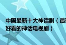 中国最新十大神话剧（最新的古装神话剧有哪些最近有什么好看的神话电视剧）