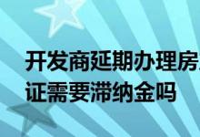 开发商延期办理房产证滞纳金 延期办理房产证需要滞纳金吗