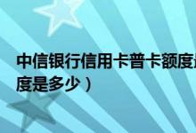 中信银行信用卡普卡额度最高多少（中信银行信用卡普卡额度是多少）