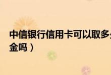 中信银行信用卡可以取多少现金（中信银行信用卡可以取现金吗）