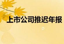 上市公司推迟年报 上市公司推迟年报原因