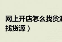 网上开店怎么找货源怎么上货（网上开店怎么找货源）