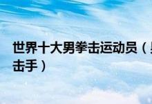 世界十大男拳击运动员（男子拳击世界冠军排名世界著名拳击手）
